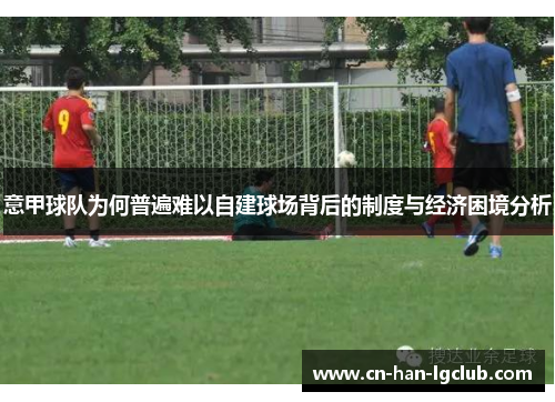 意甲球队为何普遍难以自建球场背后的制度与经济困境分析 意甲球队为何普遍难以自建球场背后的制度与经济困境分析