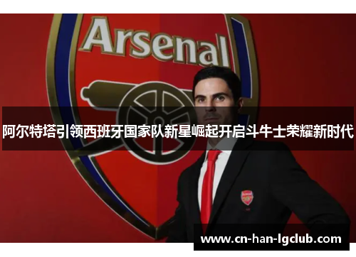 阿尔特塔引领西班牙国家队新星崛起开启斗牛士荣耀新时代