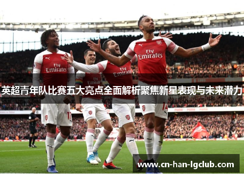 英超青年队比赛五大亮点全面解析聚焦新星表现与未来潜力 英超青年队比赛五大亮点全面解析聚焦新星表现与未来潜力