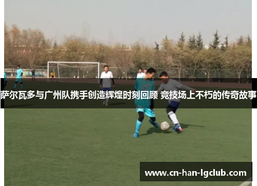 萨尔瓦多与广州队携手创造辉煌时刻回顾 竞技场上不朽的传奇故事