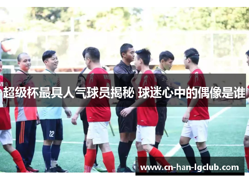 超级杯最具人气球员揭秘 球迷心中的偶像是谁 超级杯最具人气球员揭秘 球迷心中的偶像是谁