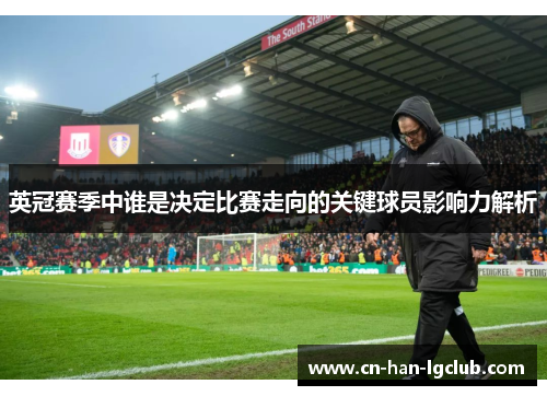 英冠赛季中谁是决定比赛走向的关键球员影响力解析 英冠赛季中谁是决定比赛走向的关键球员影响力解析