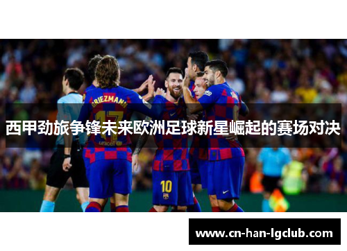 西甲劲旅争锋未来欧洲足球新星崛起的赛场对决 西甲劲旅争锋未来欧洲足球新星崛起的赛场对决