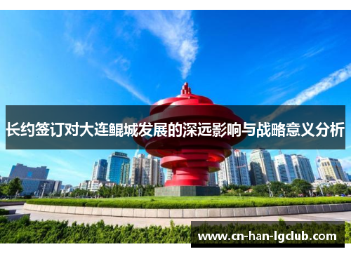 长约签订对大连鲲城发展的深远影响与战略意义分析 长约签订对大连鲲城发展的深远影响与战略意义分析